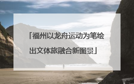 福州以龙舟运动为笔绘出文体旅融合新图景